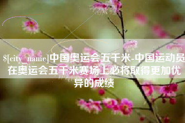 丽水中国奥运会五千米-中国运动员在奥运会五千米赛场上必将取得更加优异的成绩