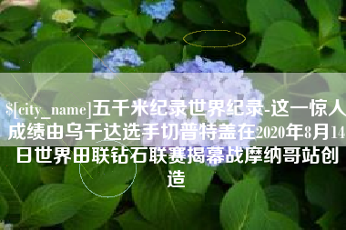 丽水五千米纪录世界纪录-这一惊人成绩由乌干达选手切普特盖在2020年8月14日世界田联钻石联赛揭幕战摩纳哥站创造