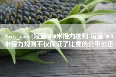 丽水短道5000米接力规则-短道5000米接力规则不仅保证了比赛的公平公正