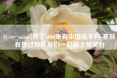 丽水男子5000米有中国选手吗-赛前有想过和队友们一起站上领奖台
