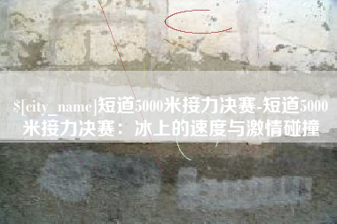 丽水短道5000米接力决赛-短道5000米接力决赛：冰上的速度与激情碰撞