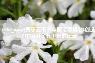 丽水男子五千米中国记录排名-创造了中国男子五千米的记录