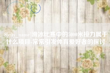 丽水滑冰比赛中的5000米接力属于什么项目-常常引发体育爱好者的探讨