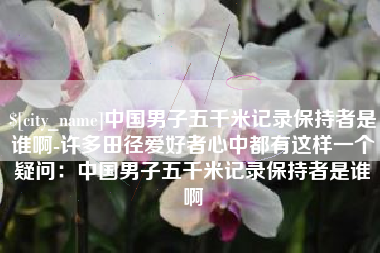 丽水中国男子五千米记录保持者是谁啊-许多田径爱好者心中都有这样一个疑问：中国男子五千米记录保持者是谁啊