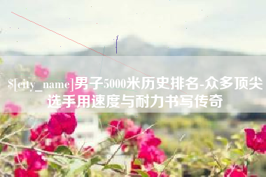 丽水男子5000米历史排名-众多顶尖选手用速度与耐力书写传奇